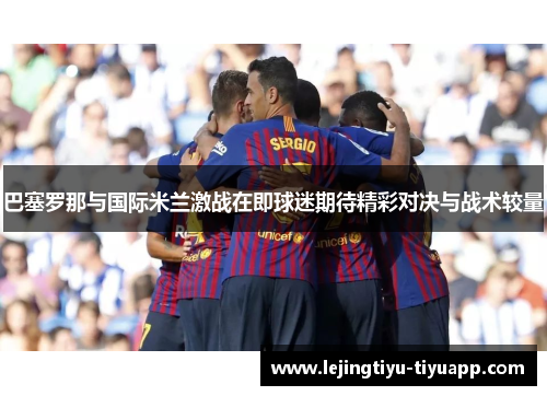 巴塞罗那与国际米兰激战在即球迷期待精彩对决与战术较量