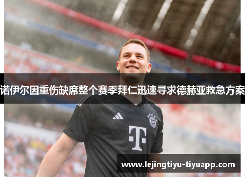 诺伊尔因重伤缺席整个赛季拜仁迅速寻求德赫亚救急方案